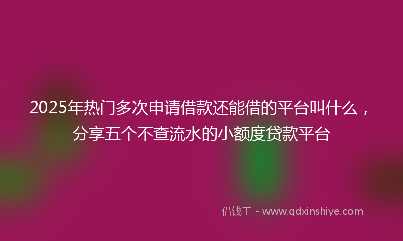 2025年热门多次申请借款还能借的平台叫什么，分享五个不查流水的小额度贷款平台