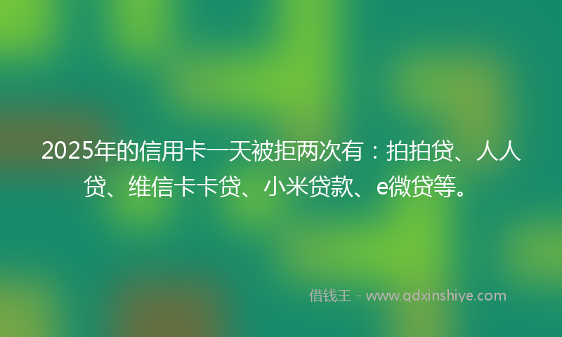 2025年的信用卡一天被拒两次有：拍拍贷、人人贷、维信卡卡贷、小米贷款、e微贷等。