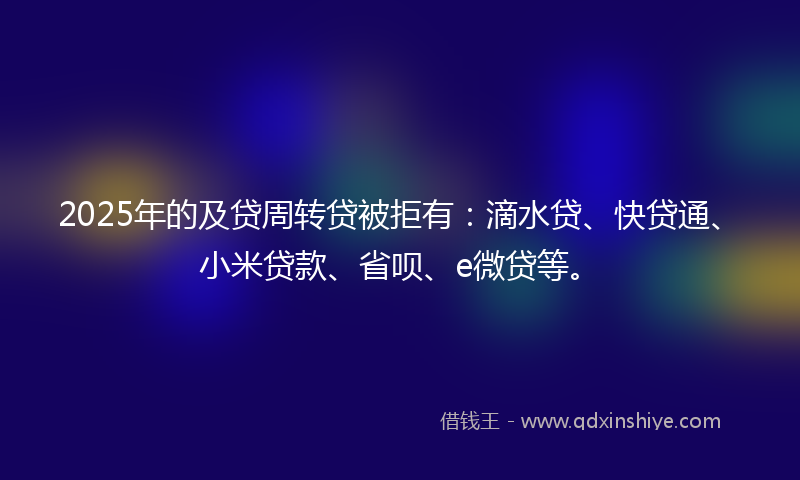 2025年的及贷周转贷被拒有：滴水贷、快贷通、小米贷款、省呗、e微贷等。