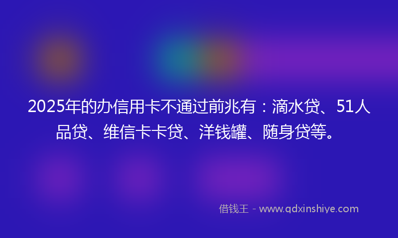 2025年的办信用卡不通过前兆有：滴水贷、51人品贷、维信卡卡贷、洋钱罐、随身贷等。