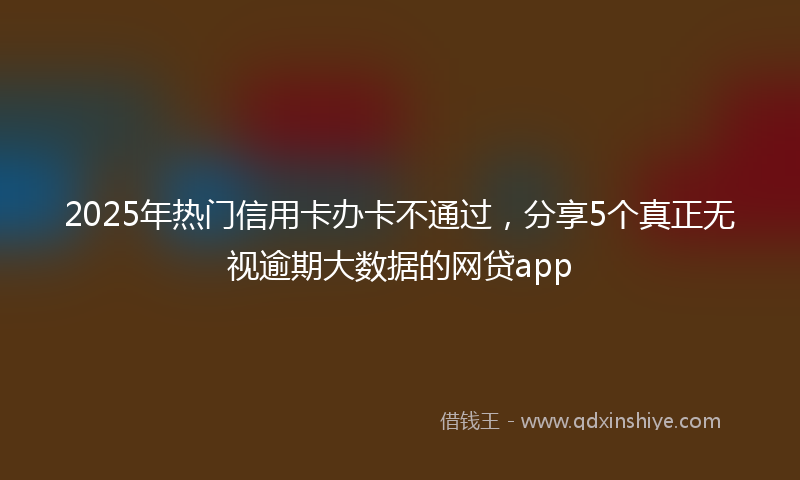 2025年热门信用卡办卡不通过，分享5个真正无视逾期大数据的网贷app