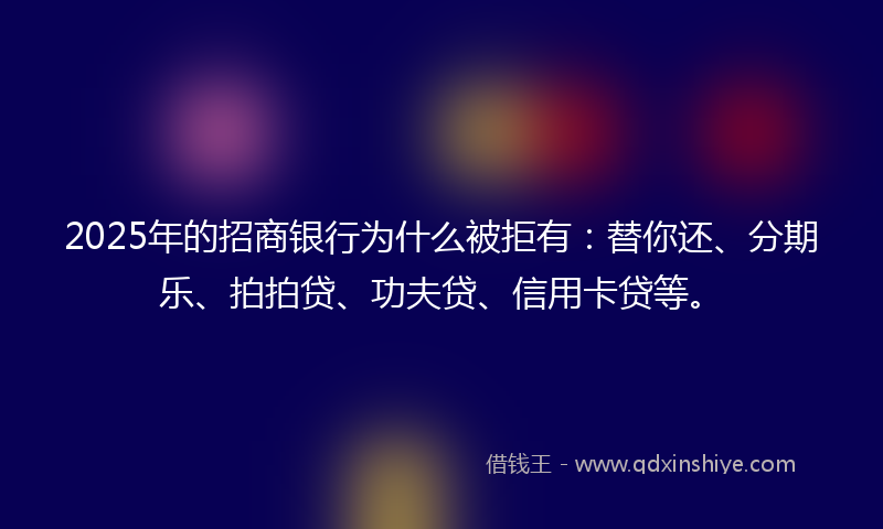 2025年的招商银行为什么被拒有：替你还、分期乐、拍拍贷、功夫贷、信用卡贷等。