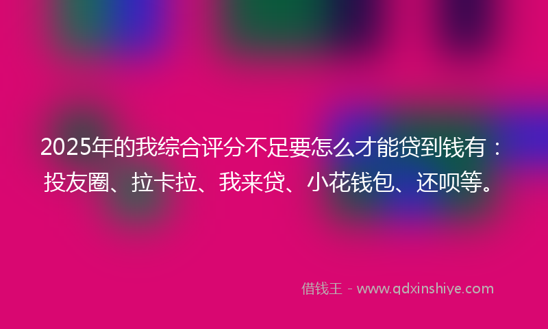 2025年的我综合评分不足要怎么才能贷到钱有：投友圈、拉卡拉、我来贷、小花钱包、还呗等。