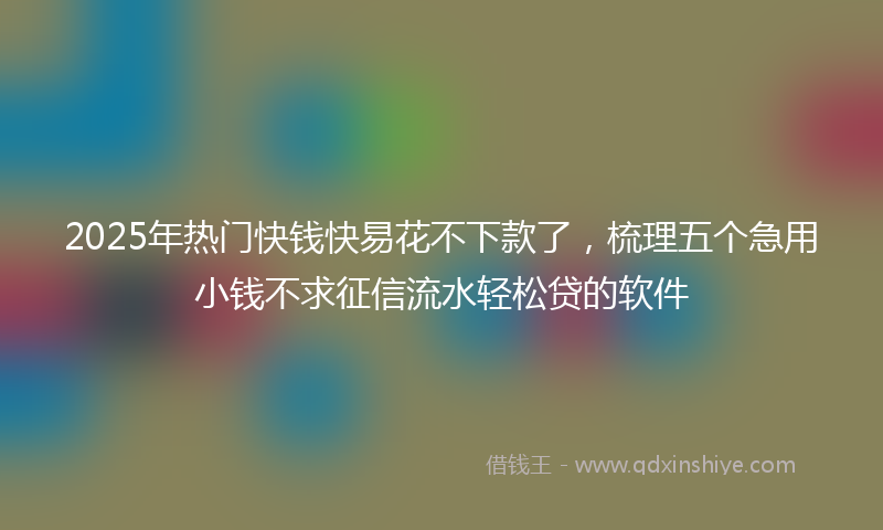 2025年热门快钱快易花不下款了，梳理五个急用小钱不求征信流水轻松贷的软件