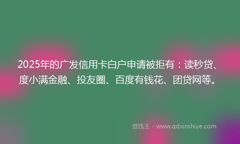 2025年的广发信用卡白户申请被拒有：读秒贷、度小满金融、投友圈、百度有钱花、团贷网等。