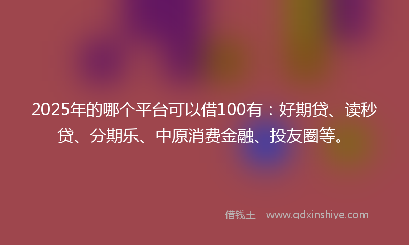 2025年的哪个平台可以借100有：好期贷、读秒贷、分期乐、中原消费金融、投友圈等。