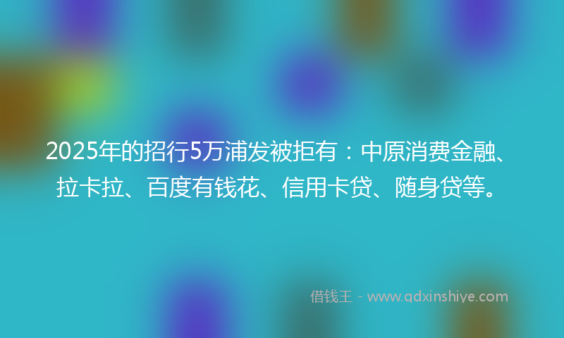 2025年的招行5万浦发被拒有：中原消费金融、拉卡拉、百度有钱花、信用卡贷、随身贷等。