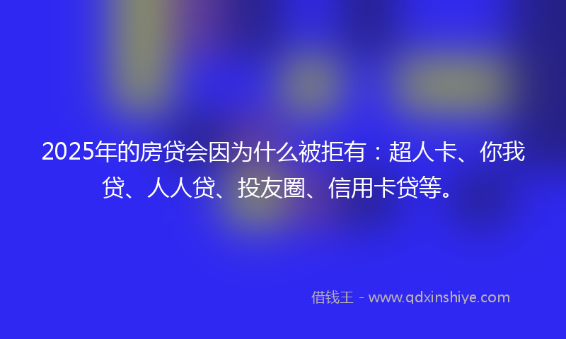 2025年的房贷会因为什么被拒有：超人卡、你我贷、人人贷、投友圈、信用卡贷等。