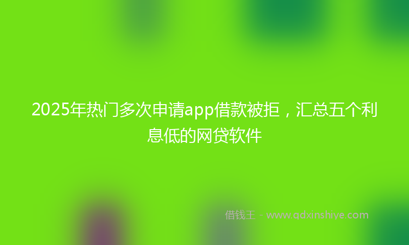 2025年热门多次申请app借款被拒，汇总五个利息低的网贷软件