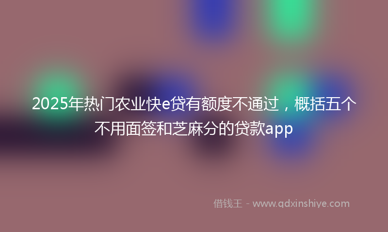 2025年热门农业快e贷有额度不通过，概括五个不用面签和芝麻分的贷款app