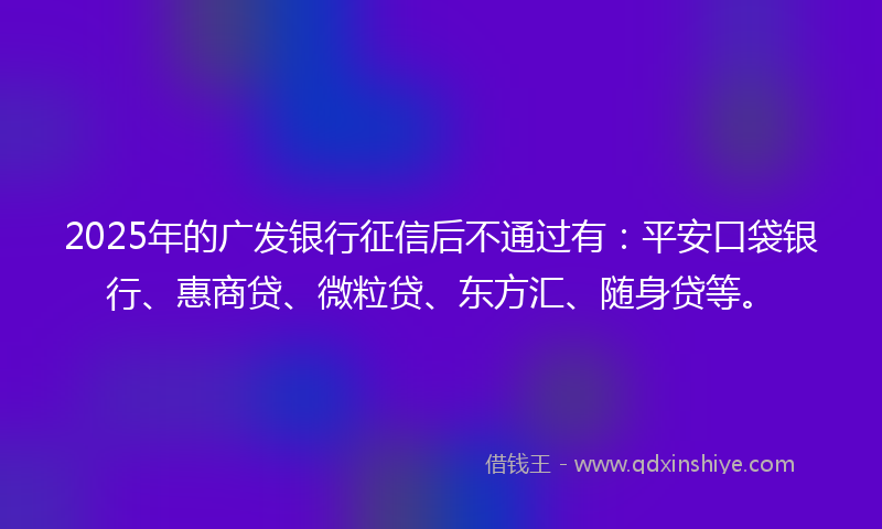 2025年的广发银行征信后不通过有：平安口袋银行、惠商贷、微粒贷、东方汇、随身贷等。