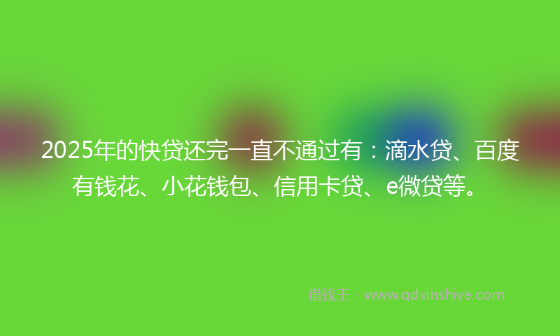 2025年的快贷还完一直不通过有：滴水贷、百度有钱花、小花钱包、信用卡贷、e微贷等。