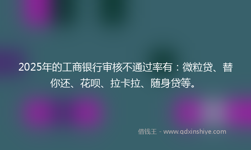 2025年的工商银行审核不通过率有：微粒贷、替你还、花呗、拉卡拉、随身贷等。