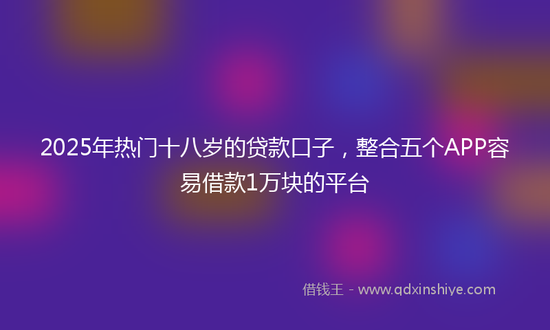 2025年热门十八岁的贷款口子，整合五个APP容易借款1万块的平台