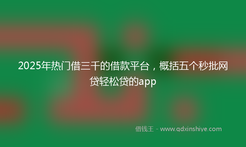 2025年热门借三千的借款平台，概括五个秒批网贷轻松贷的app