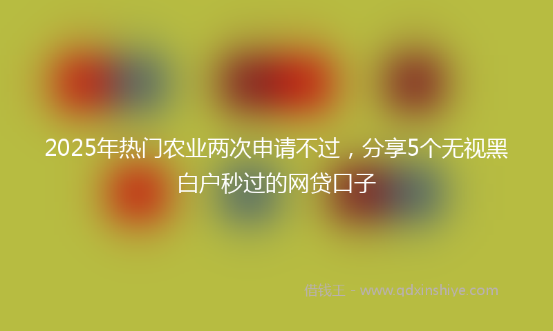 2025年热门农业两次申请不过，分享5个无视黑白户秒过的网贷口子