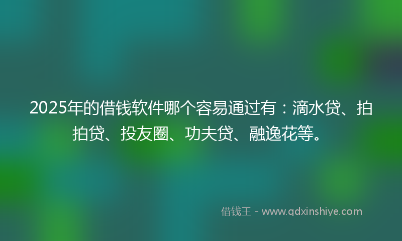 2025年的借钱软件哪个容易通过有：滴水贷、拍拍贷、投友圈、功夫贷、融逸花等。