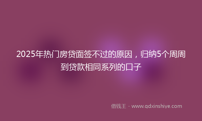 2025年热门房贷面签不过的原因，归纳5个周周到贷款相同系列的口子