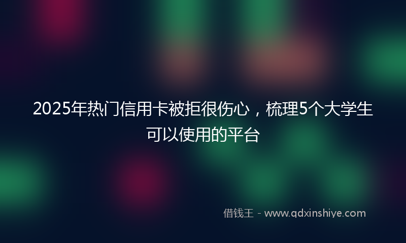 2025年热门信用卡被拒很伤心，梳理5个大学生可以使用的平台