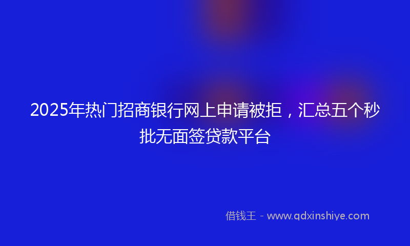 2025年热门招商银行网上申请被拒，汇总五个秒批无面签贷款平台
