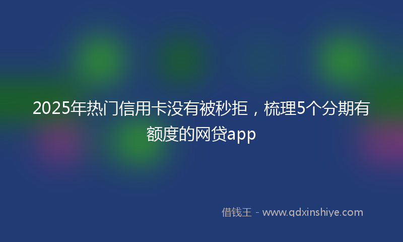 2025年热门信用卡没有被秒拒，梳理5个分期有额度的网贷app