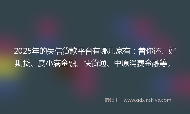 2025年的失信贷款平台有哪几家有：替你还、好期贷、度小满金融、快贷通、中原消费金融等。