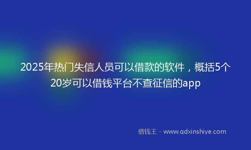 2025年热门失信人员可以借款的软件，概括5个20岁可以借钱平台不查征信的app