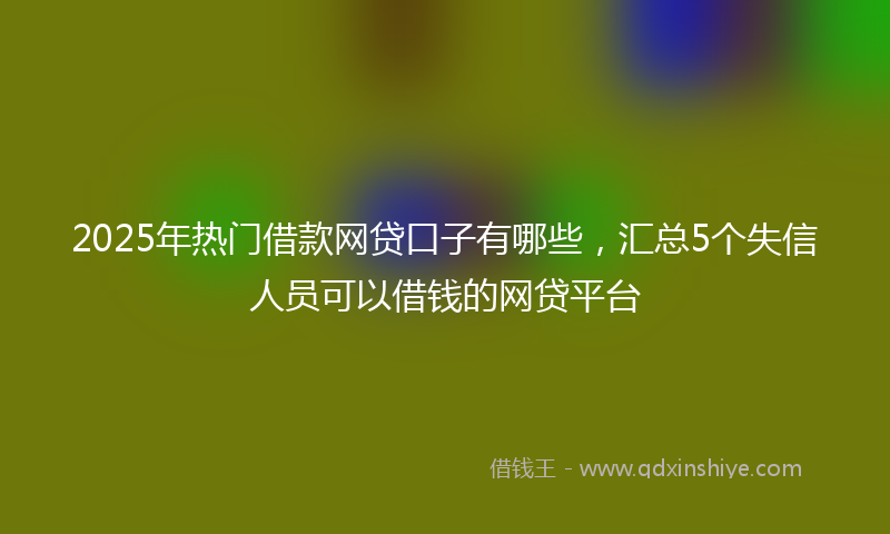 2025年热门借款网贷口子有哪些，汇总5个失信人员可以借钱的网贷平台
