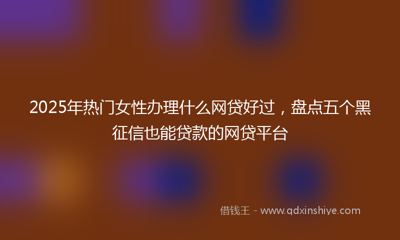 2025年热门女性办理什么网贷好过，盘点五个黑征信也能贷款的网贷平台