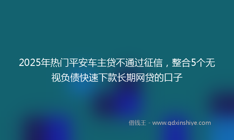 2025年热门平安车主贷不通过征信，整合5个无视负债快速下款长期网贷的口子