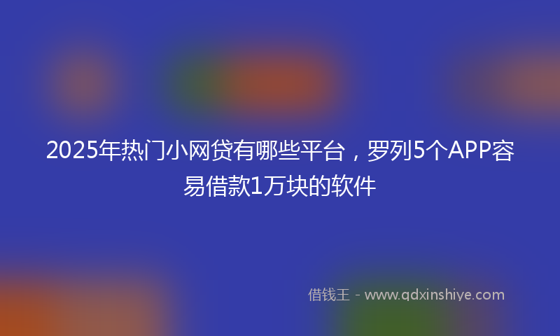 2025年热门小网贷有哪些平台，罗列5个APP容易借款1万块的软件