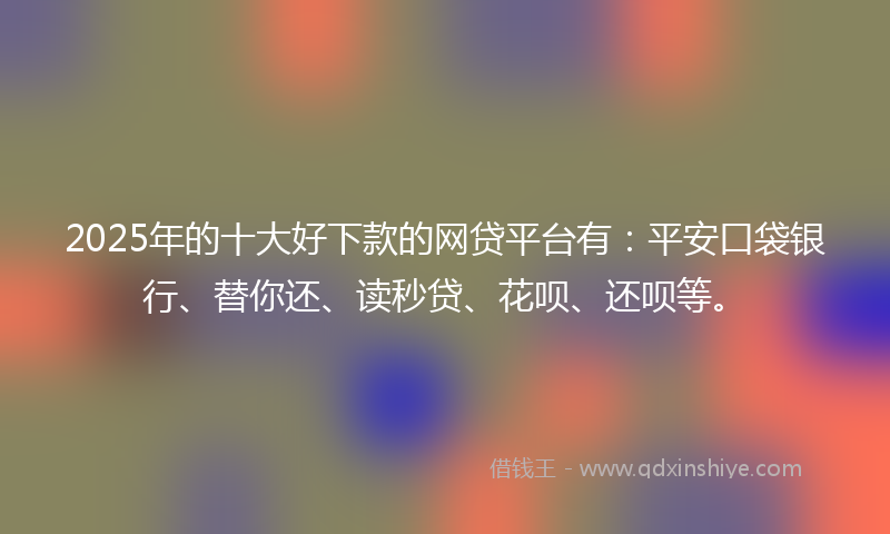 2025年的十大好下款的网贷平台有：平安口袋银行、替你还、读秒贷、花呗、还呗等。