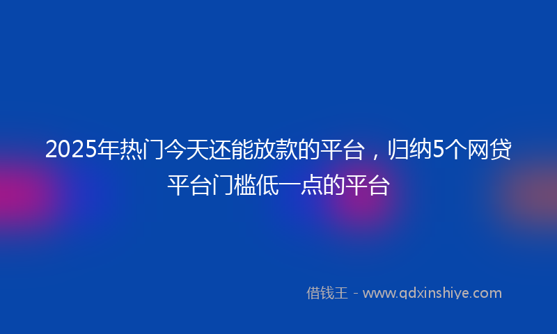 2025年热门今天还能放款的平台，归纳5个网贷平台门槛低一点的平台