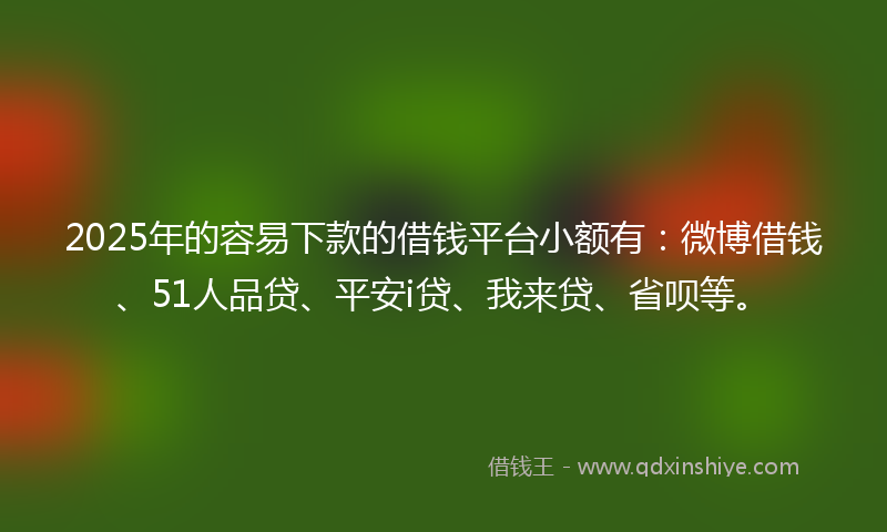 2025年的容易下款的借钱平台小额有：微博借钱、51人品贷、平安i贷、我来贷、省呗等。