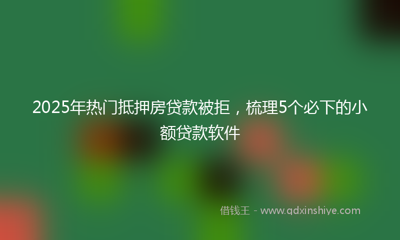 2025年热门抵押房贷款被拒，梳理5个必下的小额贷款软件