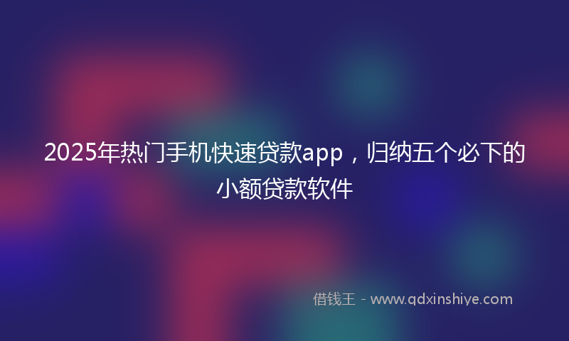 2025年热门手机快速贷款app，归纳五个必下的小额贷款软件