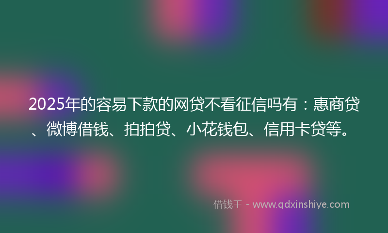 2025年的容易下款的网贷不看征信吗有：惠商贷、微博借钱、拍拍贷、小花钱包、信用卡贷等。