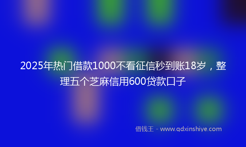 2025年热门借款1000不看征信秒到账18岁，整理五个芝麻信用600贷款口子