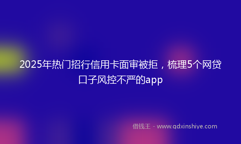 2025年热门招行信用卡面审被拒，梳理5个网贷口子风控不严的app