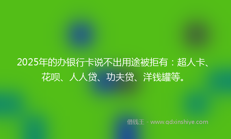2025年的办银行卡说不出用途被拒有：超人卡、花呗、人人贷、功夫贷、洋钱罐等。