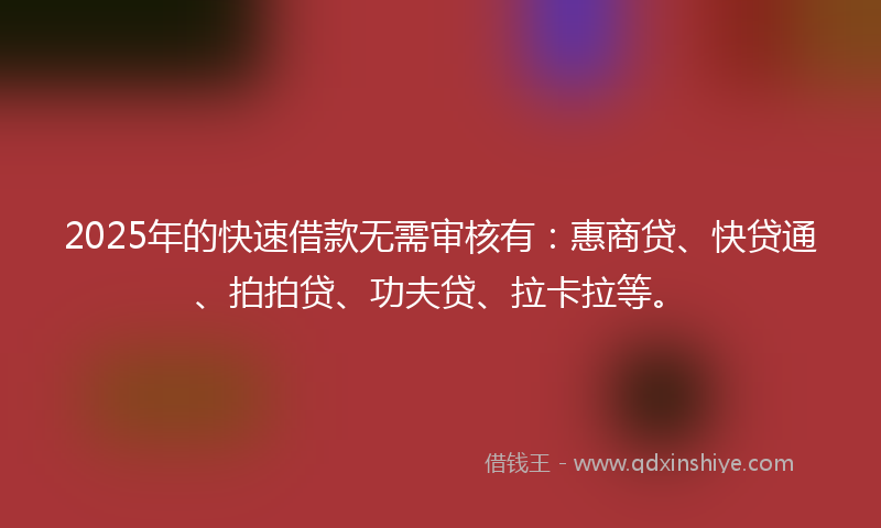 2025年的快速借款无需审核有：惠商贷、快贷通、拍拍贷、功夫贷、拉卡拉等。