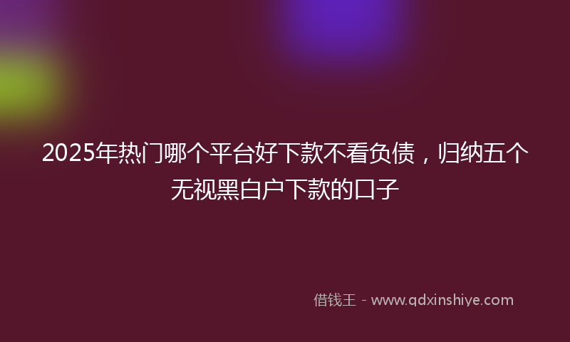 2025年热门哪个平台好下款不看负债，归纳五个无视黑白户下款的口子