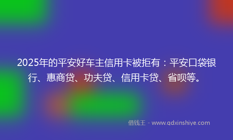2025年的平安好车主信用卡被拒有：平安口袋银行、惠商贷、功夫贷、信用卡贷、省呗等。