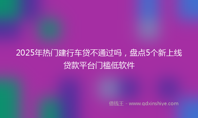 2025年热门建行车贷不通过吗，盘点5个新上线贷款平台门槛低软件