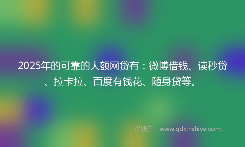 2025年的可靠的大额网贷有：微博借钱、读秒贷、拉卡拉、百度有钱花、随身贷等。