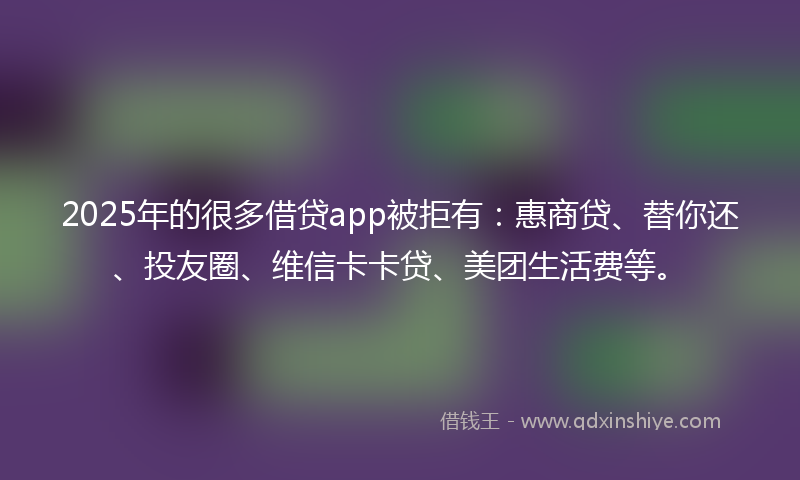 2025年的很多借贷app被拒有：惠商贷、替你还、投友圈、维信卡卡贷、美团生活费等。