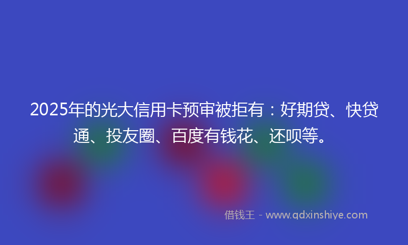 2025年的光大信用卡预审被拒有：好期贷、快贷通、投友圈、百度有钱花、还呗等。