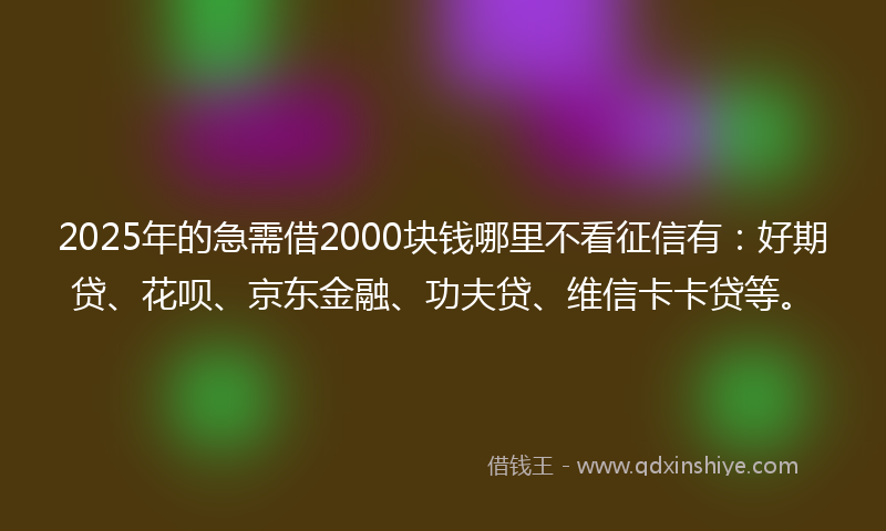 2025年的急需借2000块钱哪里不看征信有：好期贷、花呗、京东金融、功夫贷、维信卡卡贷等。