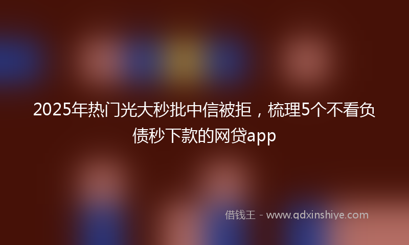 2025年热门光大秒批中信被拒，梳理5个不看负债秒下款的网贷app