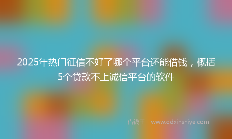 2025年热门征信不好了哪个平台还能借钱，概括5个贷款不上诚信平台的软件